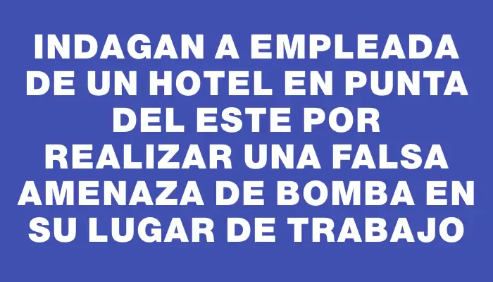 Indagan a empleada de un hotel en Punta del Este por realizar una falsa amenaza de bomba en su lugar de trabajo