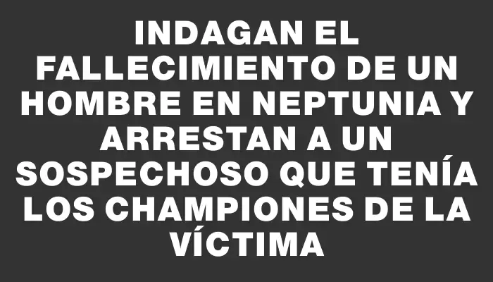 Indagan el fallecimiento de un hombre en Neptunia y arrestan a un sospechoso que tenía los championes de la víctima