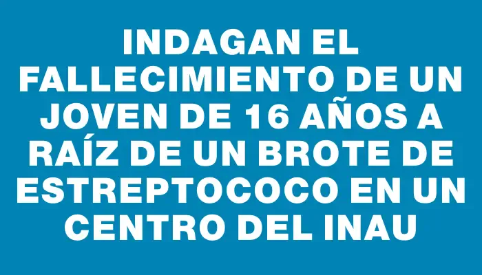 Indagan el fallecimiento de un joven de 16 años a raíz de un brote de estreptococo en un centro del Inau