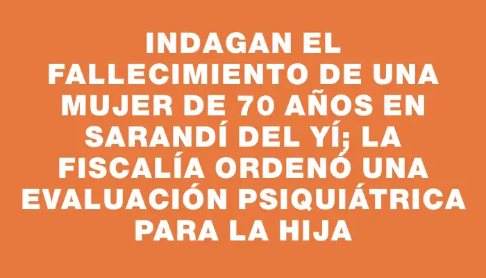 Indagan el fallecimiento de una mujer de 70 años en Sarandí del Yí; la Fiscalía ordenó una evaluación psiquiátrica para la hija