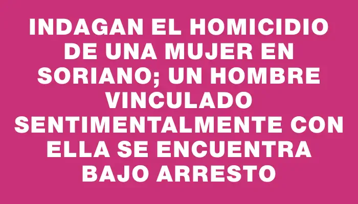 Indagan el homicidio de una mujer en Soriano; un hombre vinculado sentimentalmente con ella se encuentra bajo arresto