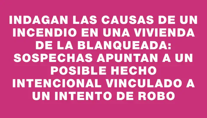 Indagan las causas de un incendio en una vivienda de La Blanqueada: sospechas apuntan a un posible hecho intencional vinculado a un intento de robo