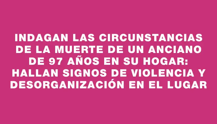 Indagan las circunstancias de la muerte de un anciano de 97 años en su hogar: hallan signos de violencia y desorganización en el lugar