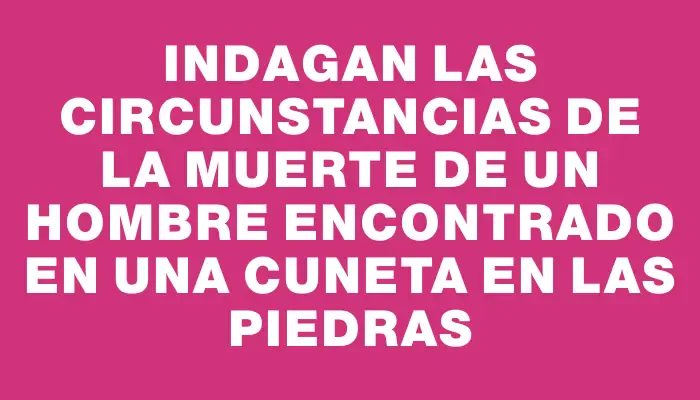 Indagan las circunstancias de la muerte de un hombre encontrado en una cuneta en Las Piedras