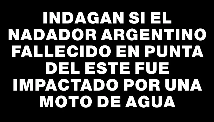 Indagan si el nadador argentino fallecido en Punta del Este fue impactado por una moto de agua