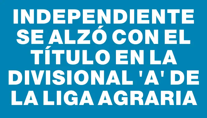 Independiente se alzó con el título en la Divisional “a” de la Liga Agraria