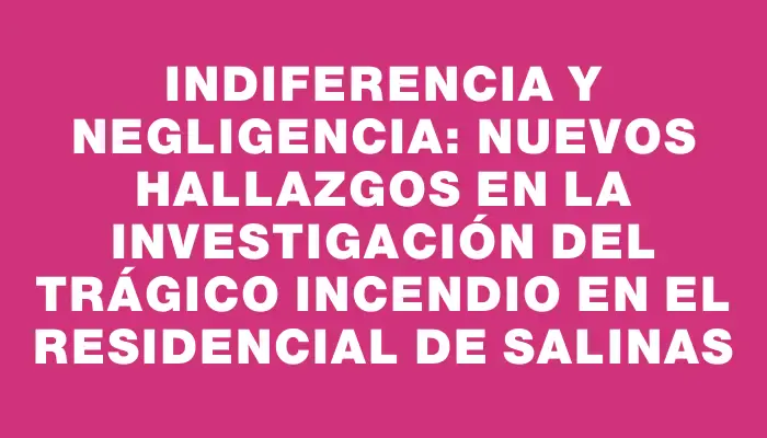 Indiferencia y negligencia: nuevos hallazgos en la investigación del trágico incendio en el residencial de Salinas