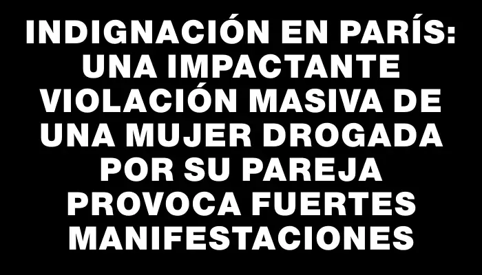 Indignación en París: una impactante violación masiva de una mujer drogada por su pareja provoca fuertes manifestaciones