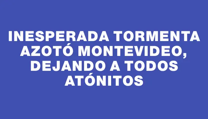 Inesperada tormenta azotó Montevideo, dejando a todos atónitos