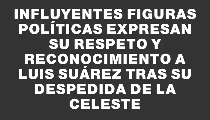 Influyentes figuras políticas expresan su respeto y reconocimiento a Luis Suárez tras su despedida de la Celeste