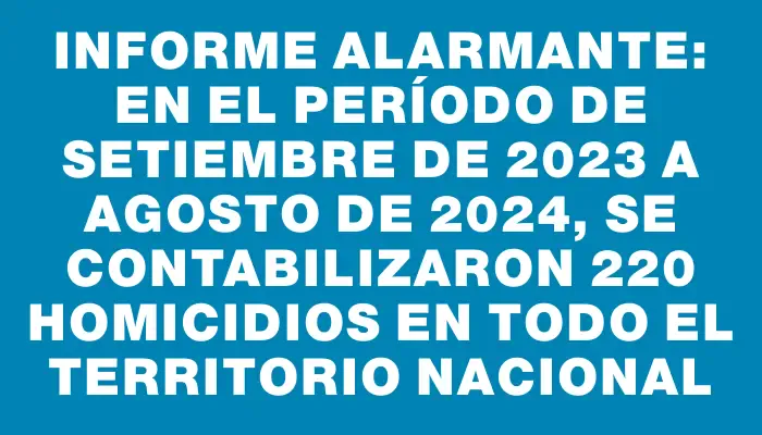 Informe alarmante: en el período de setiembre de 2023 a agosto de 2024, se contabilizaron 220 homicidios en todo el territorio nacional