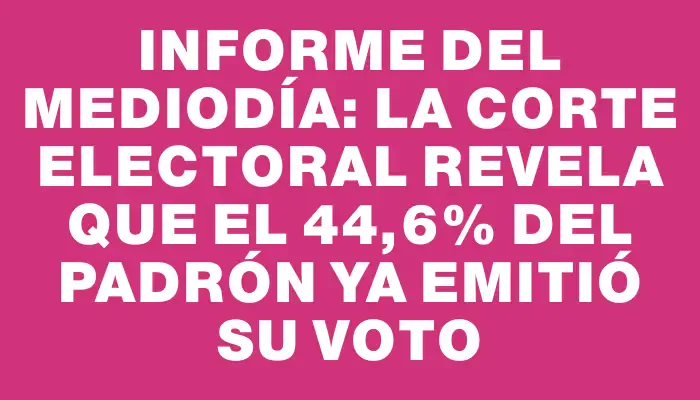 Informe del mediodía: La Corte Electoral revela que el 44,6% del padrón ya emitió su voto