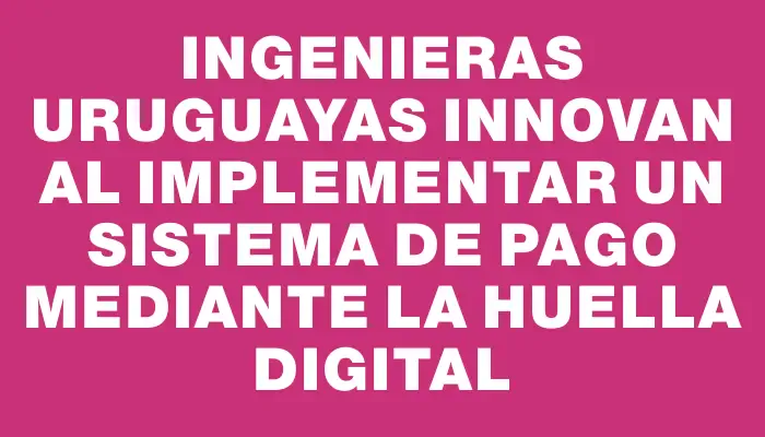 Ingenieras uruguayas innovan al implementar un sistema de pago mediante la huella digital