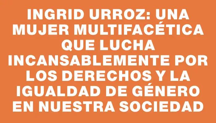 Ingrid Urroz: una mujer multifacética que lucha incansablemente por los derechos y la igualdad de género en nuestra sociedad