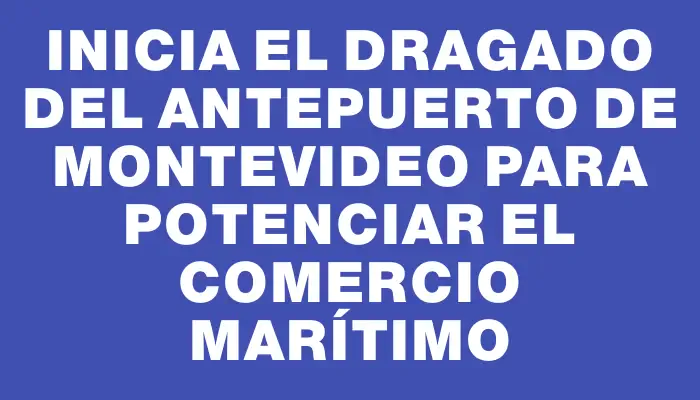 Inicia el dragado del antepuerto de Montevideo para potenciar el comercio marítimo