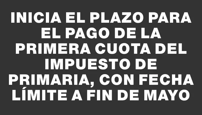 Inicia el plazo para el pago de la primera cuota del Impuesto de Primaria, con fecha límite a fin de mayo