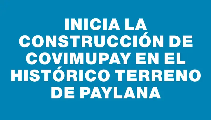 Inicia la construcción de Covimupay en el histórico terreno de Paylana