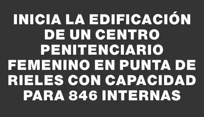 Inicia la edificación de un centro penitenciario femenino en Punta de Rieles con capacidad para 846 internas