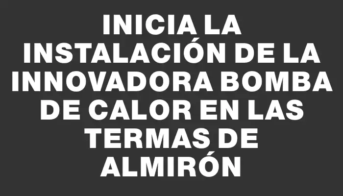 Inicia la instalación de la innovadora bomba de calor en las Termas de Almirón
