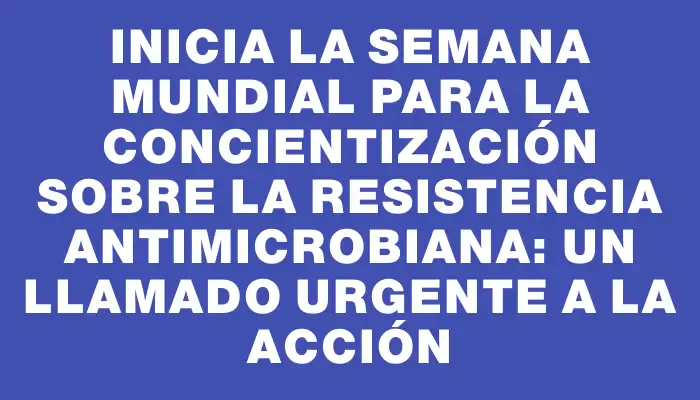 Inicia la Semana Mundial para la Concientización sobre la Resistencia Antimicrobiana: un llamado urgente a la acción