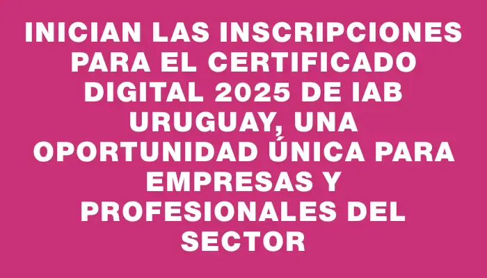 Inician las inscripciones para el Certificado Digital 2025 de Iab Uruguay, una oportunidad única para empresas y profesionales del sector