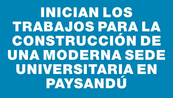 Inician los trabajos para la construcción de una moderna sede universitaria en Paysandú