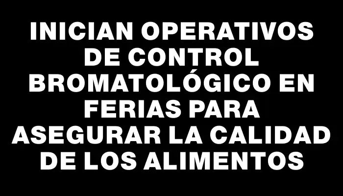 Inician operativos de control bromatológico en ferias para asegurar la calidad de los alimentos