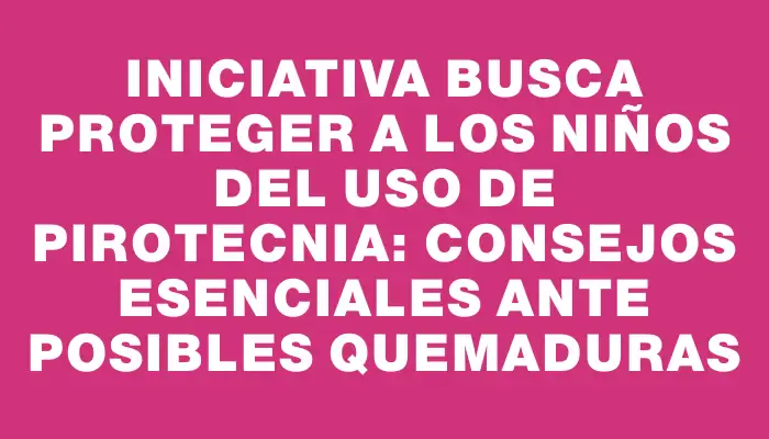 Iniciativa busca proteger a los niños del uso de pirotecnia: consejos esenciales ante posibles quemaduras