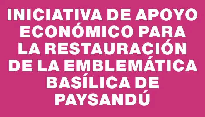 Iniciativa de apoyo económico para la restauración de la emblemática Basílica de Paysandú