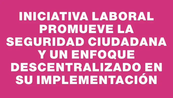 Iniciativa laboral promueve la seguridad ciudadana y un enfoque descentralizado en su implementación