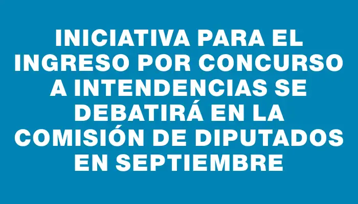 Iniciativa para el ingreso por concurso a intendencias se debatirá en la comisión de Diputados en septiembre