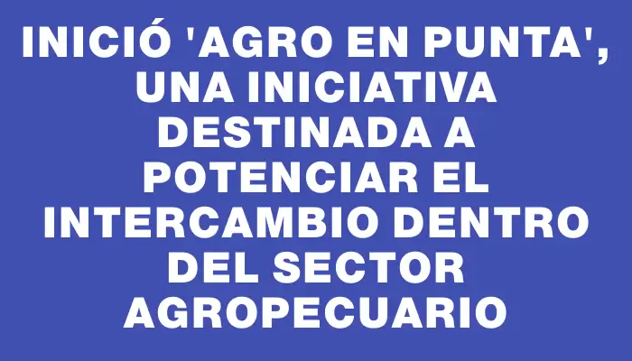 Inició "Agro en Punta", una iniciativa destinada a potenciar el intercambio dentro del sector agropecuario