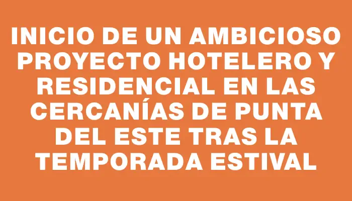 Inicio de un ambicioso proyecto hotelero y residencial en las cercanías de Punta del Este tras la temporada estival