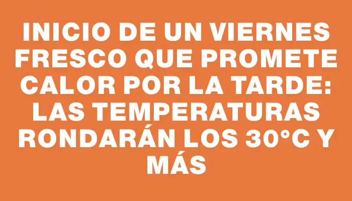 Inicio de un viernes fresco que promete calor por la tarde: las temperaturas rondarán los 30°c y más