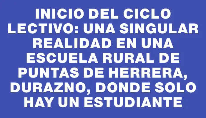 Inicio del ciclo lectivo: una singular realidad en una escuela rural de Puntas de Herrera, Durazno, donde solo hay un estudiante