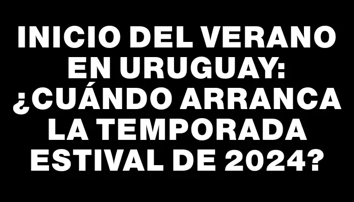 Inicio del verano en Uruguay: ¿cuándo arranca la temporada estival de 2024?