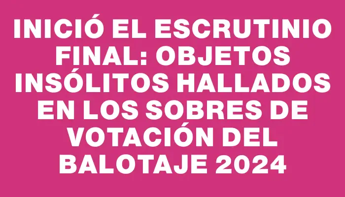 Inició el escrutinio final: objetos insólitos hallados en los sobres de votación del balotaje 2024