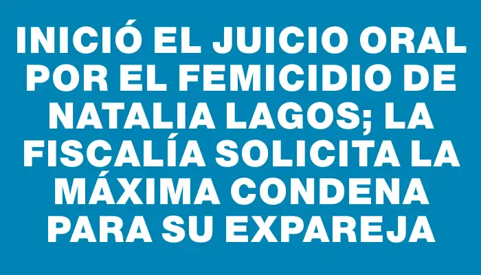 Inició el juicio oral por el femicidio de Natalia Lagos; la Fiscalía solicita la máxima condena para su expareja