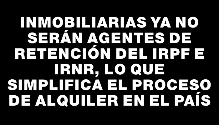 Inmobiliarias ya no serán agentes de retención del Irpf e Irnr, lo que simplifica el proceso de alquiler en el país