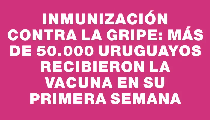 Inmunización contra la gripe: más de 50.000 uruguayos recibieron la vacuna en su primera semana
