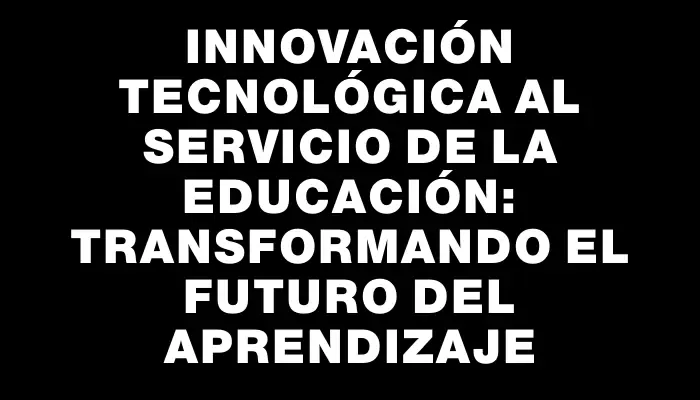 Innovación tecnológica al servicio de la educación: transformando el futuro del aprendizaje