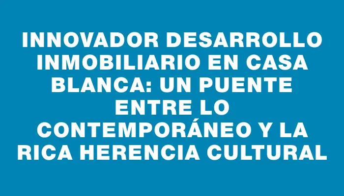 Innovador desarrollo inmobiliario en Casa Blanca: un puente entre lo contemporáneo y la rica herencia cultural