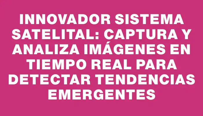 Innovador Sistema Satelital: Captura y Analiza Imágenes en Tiempo Real para Detectar Tendencias Emergentes