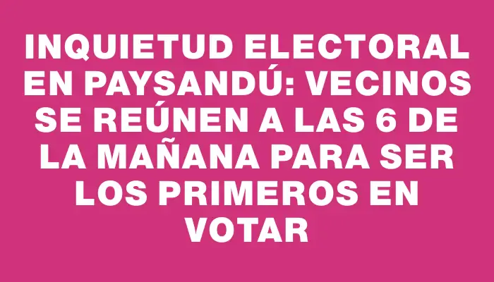 Inquietud electoral en Paysandú: vecinos se reúnen a las 6 de la mañana para ser los primeros en votar