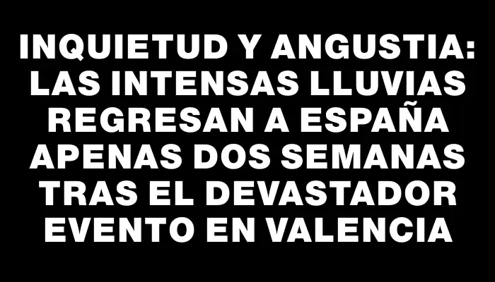 Inquietud y angustia: las intensas lluvias regresan a España apenas dos semanas tras el devastador evento en Valencia