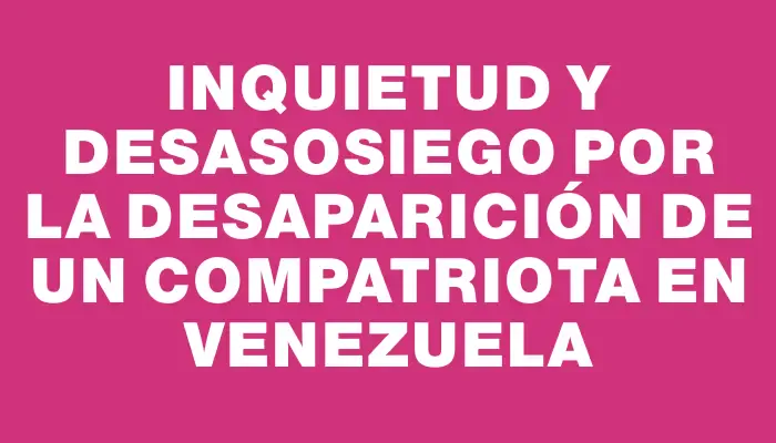 Inquietud y desasosiego por la desaparición de un compatriota en Venezuela