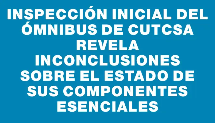 Inspección inicial del ómnibus de Cutcsa revela inconclusiones sobre el estado de sus componentes esenciales