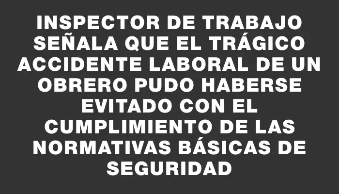 Inspector de Trabajo señala que el trágico accidente laboral de un obrero pudo haberse evitado con el cumplimiento de las normativas básicas de seguridad