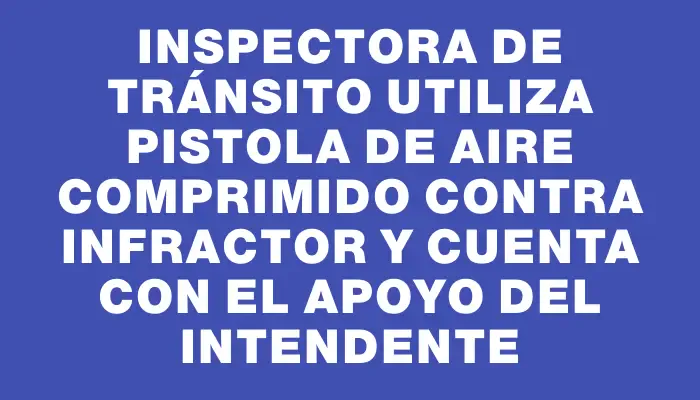 Inspectora de Tránsito utiliza pistola de aire comprimido contra infractor y cuenta con el apoyo del intendente