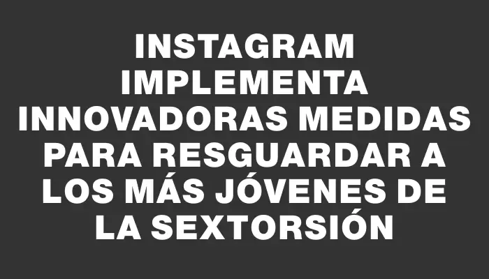 Instagram implementa innovadoras medidas para resguardar a los más jóvenes de la sextorsión